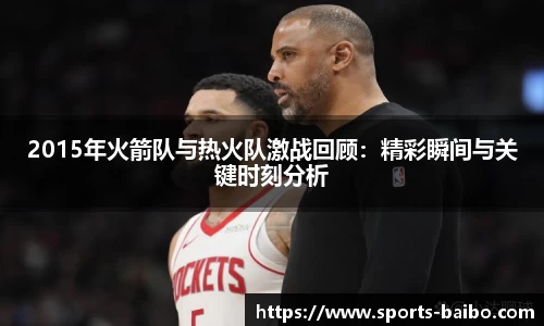 2015年火箭队与热火队激战回顾：精彩瞬间与关键时刻分析